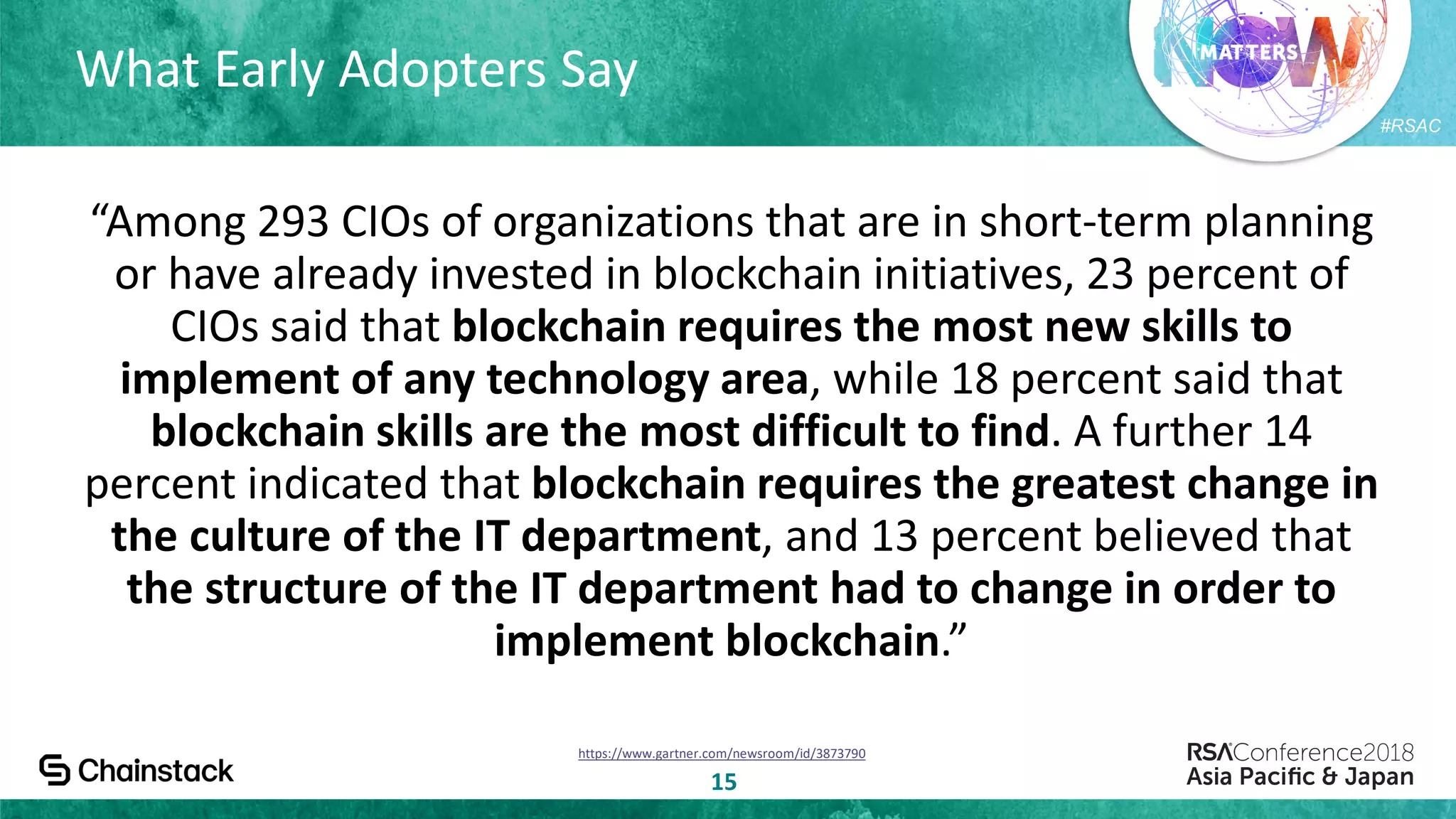 #RSAC
What Early Adopters Say
15
“Among 293 CIOs of organizations that are in short-term planning
or have already invested in blockchain initiatives, 23 percent of
CIOs said that blockchain requires the most new skills to
implement of any technology area, while 18 percent said that
blockchain skills are the most difficult to find. A further 14
percent indicated that blockchain requires the greatest change in
the culture of the IT department, and 13 percent believed that
the structure of the IT department had to change in order to
implement blockchain.”
https://www.gartner.com/newsroom/id/3873790
 