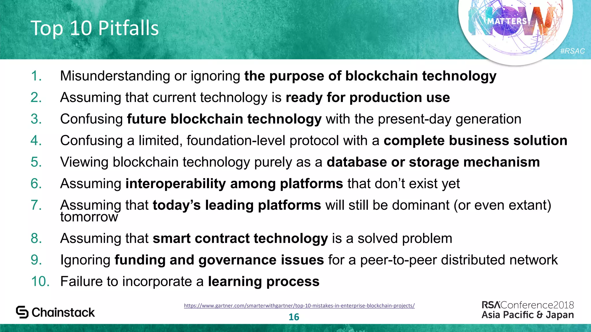 #RSAC
Top 10 Pitfalls
16
1. Misunderstanding or ignoring the purpose of blockchain technology
2. Assuming that current technology is ready for production use
3. Confusing future blockchain technology with the present-day generation
4. Confusing a limited, foundation-level protocol with a complete business solution
5. Viewing blockchain technology purely as a database or storage mechanism
6. Assuming interoperability among platforms that don’t exist yet
7. Assuming that today’s leading platforms will still be dominant (or even extant)
tomorrow
8. Assuming that smart contract technology is a solved problem
9. Ignoring funding and governance issues for a peer-to-peer distributed network
10. Failure to incorporate a learning process
https://www.gartner.com/smarterwithgartner/top-10-mistakes-in-enterprise-blockchain-projects/
 