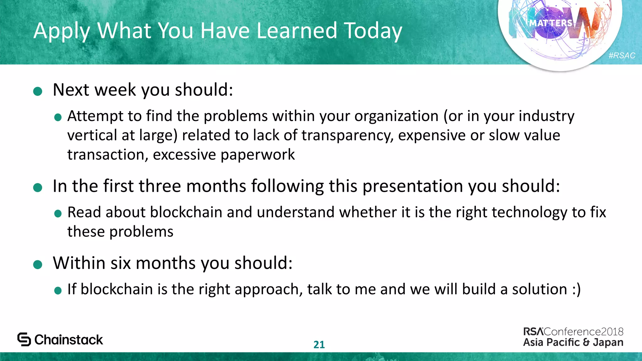 #RSAC
Apply What You Have Learned Today
21
Next week you should:
Attempt to find the problems within your organization (or in your industry
vertical at large) related to lack of transparency, expensive or slow value
transaction, excessive paperwork
In the first three months following this presentation you should:
Read about blockchain and understand whether it is the right technology to fix
these problems
Within six months you should:
If blockchain is the right approach, talk to me and we will build a solution :)
 