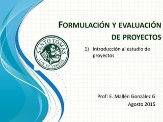 FORMULACIÓN Y EVALUACIÓN
DE PROYECTOS
Prof: E. Mallén González G
Agosto 2015
1) Introducción al estudio de
proyectos
 