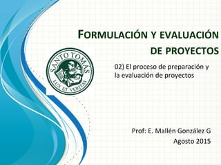 FORMULACIÓN	
  Y	
  EVALUACIÓN	
  
DE	
  PROYECTOS	
  
Prof:	
  E.	
  Mallén	
  González	
  G	
  
Agosto	
  2015	
  
	
  
02)	
  El	
  proceso	
  de	
  preparación	
  y	
  
la	
  evaluación	
  de	
  proyectos	
  	
  
	
  
 