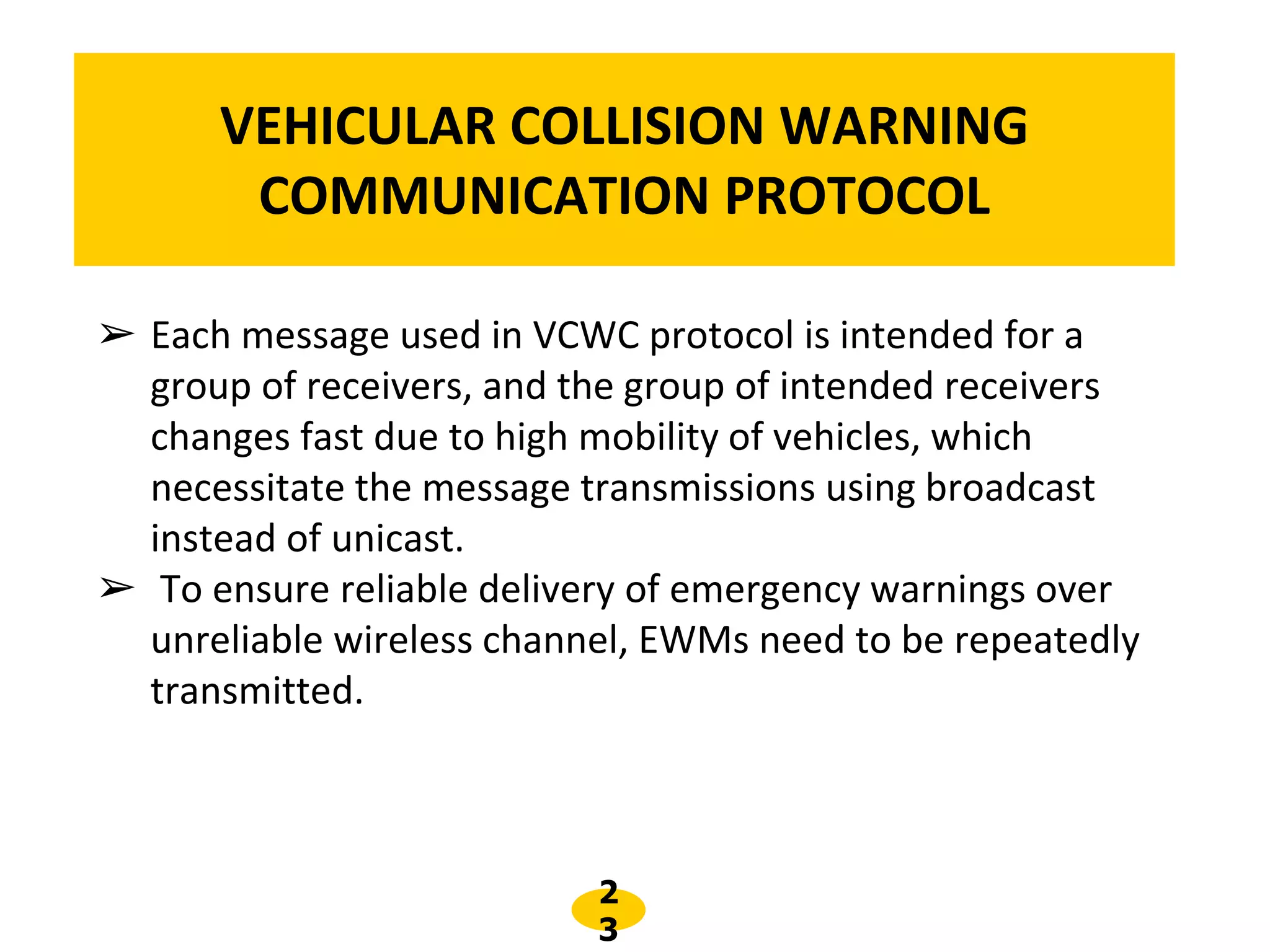 2
3
VEHICULAR COLLISION WARNING
COMMUNICATION PROTOCOL
➢ Each message used in VCWC protocol is intended for a
group of receivers, and the group of intended receivers
changes fast due to high mobility of vehicles, which
necessitate the message transmissions using broadcast
instead of unicast.
➢ To ensure reliable delivery of emergency warnings over
unreliable wireless channel, EWMs need to be repeatedly
transmitted.
 