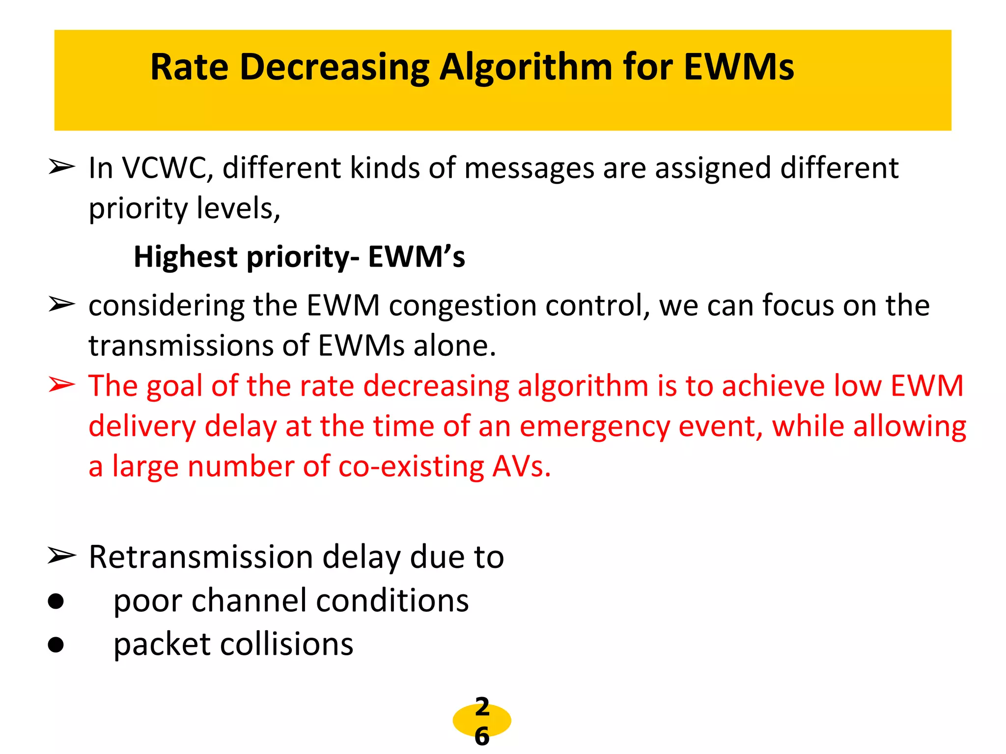 2
6
➢ In VCWC, different kinds of messages are assigned different
priority levels,
Highest priority- EWM’s
➢ considering the EWM congestion control, we can focus on the
transmissions of EWMs alone.
➢ The goal of the rate decreasing algorithm is to achieve low EWM
delivery delay at the time of an emergency event, while allowing
a large number of co-existing AVs.
➢ Retransmission delay due to
● poor channel conditions
● packet collisions
Rate Decreasing Algorithm for EWMs
 