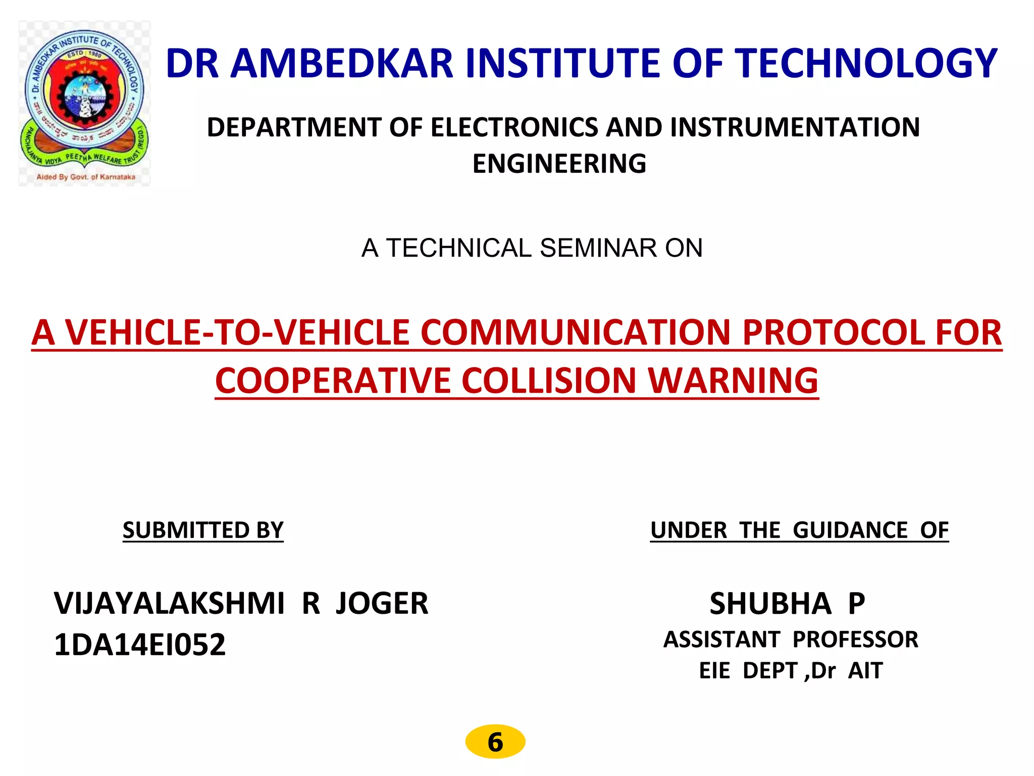 6
DR AMBEDKAR INSTITUTE OF TECHNOLOGY
DEPARTMENT OF ELECTRONICS AND INSTRUMENTATION
ENGINEERING
A TECHNICAL SEMINAR ON
A VEHICLE-TO-VEHICLE COMMUNICATION PROTOCOL FOR
COOPERATIVE COLLISION WARNING
SUBMITTED BY
VIJAYALAKSHMI R JOGER
1DA14EI052
UNDER THE GUIDANCE OF
SHUBHA P
ASSISTANT PROFESSOR
EIE DEPT ,Dr AIT
 
