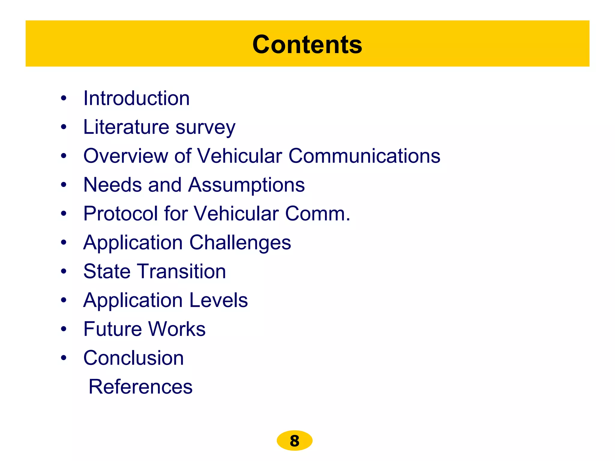8
Contents
• Introduction
• Literature survey
• Overview of Vehicular Communications
• Needs and Assumptions
• Protocol for Vehicular Comm.
• Application Challenges
• State Transition
• Application Levels
• Future Works
• Conclusion
References
 