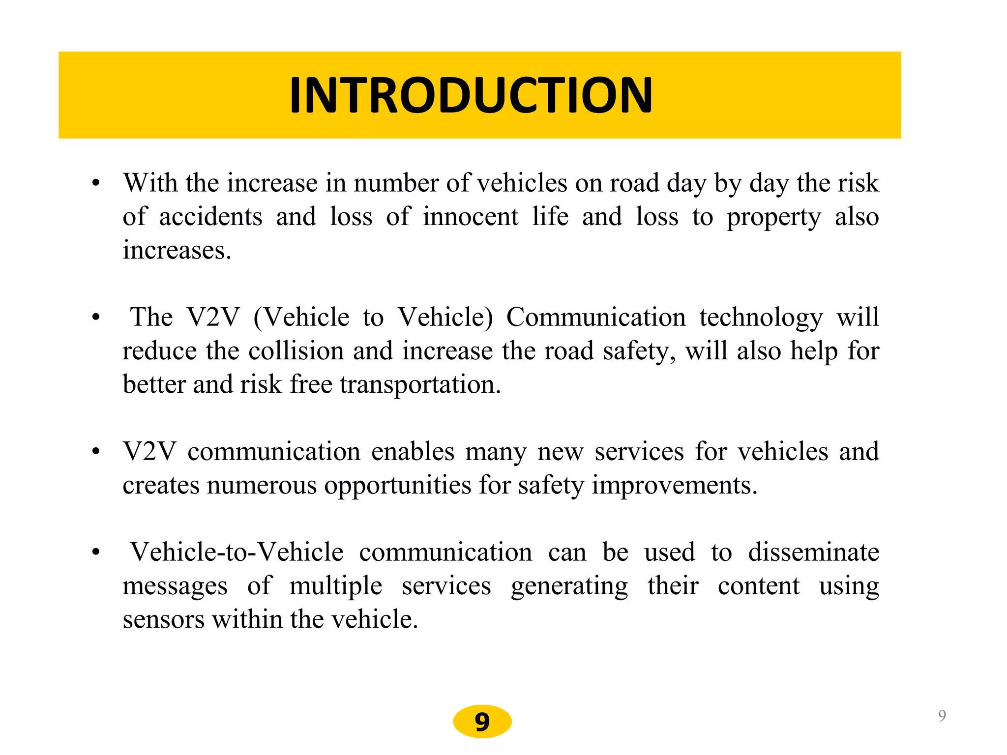 9 9
INTRODUCTION
• With the increase in number of vehicles on road day by day the risk
of accidents and loss of innocent life and loss to property also
increases.
• The V2V (Vehicle to Vehicle) Communication technology will
reduce the collision and increase the road safety, will also help for
better and risk free transportation.
• V2V communication enables many new services for vehicles and
creates numerous opportunities for safety improvements.
• Vehicle-to-Vehicle communication can be used to disseminate
messages of multiple services generating their content using
sensors within the vehicle.
 