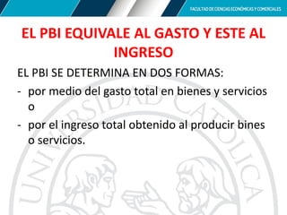 EL PBI EQUIVALE AL GASTO Y ESTE AL
INGRESO
EL PBI SE DETERMINA EN DOS FORMAS:
- por medio del gasto total en bienes y servicios
o
- por el ingreso total obtenido al producir bines
o servicios.
 