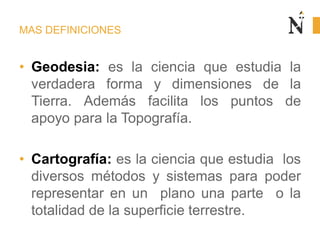 MAS DEFINICIONES
• Geodesia: es la ciencia que estudia la
verdadera forma y dimensiones de la
Tierra. Además facilita los puntos de
apoyo para la Topografía.
• Cartografía: es la ciencia que estudia los
diversos métodos y sistemas para poder
representar en un plano una parte o la
totalidad de la superficie terrestre.
 