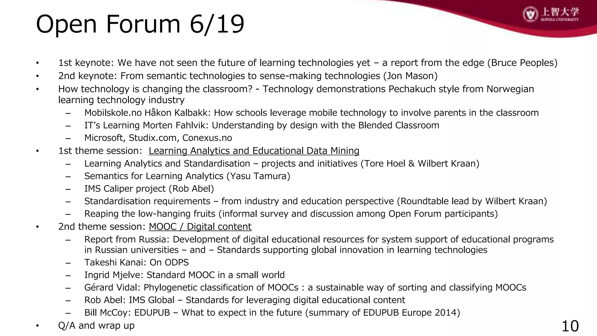 Open Forum 6/19
• 1st keynote: We have not seen the future of learning technologies yet – a report from the edge (Bruce Peoples)
• 2nd keynote: From semantic technologies to sense-making technologies (Jon Mason)
• How technology is changing the classroom? - Technology demonstrations Pechakuch style from Norwegian
learning technology industry
– Mobilskole.no Håkon Kalbakk: How schools leverage mobile technology to involve parents in the classroom
– IT’s Learning Morten Fahlvik: Understanding by design with the Blended Classroom
– Microsoft, Studix.com, Conexus.no
• 1st theme session: Learning Analytics and Educational Data Mining
– Learning Analytics and Standardisation – projects and initiatives (Tore Hoel & Wilbert Kraan)
– Semantics for Learning Analytics (Yasu Tamura)
– IMS Caliper project (Rob Abel)
– Standardisation requirements – from industry and education perspective (Roundtable lead by Wilbert Kraan)
– Reaping the low-hanging fruits (informal survey and discussion among Open Forum participants)
• 2nd theme session: MOOC / Digital content
– Report from Russia: Development of digital educational resources for system support of educational programs
in Russian universities – and – Standards supporting global innovation in learning technologies
– Takeshi Kanai: On ODPS
– Ingrid Mjelve: Standard MOOC in a small world
– Gérard Vidal: Phylogenetic classification of MOOCs : a sustainable way of sorting and classifying MOOCs
– Rob Abel: IMS Global – Standards for leveraging digital educational content
– Bill McCoy: EDUPUB – What to expect in the future (summary of EDUPUB Europe 2014)
• Q/A and wrap up 10
 
