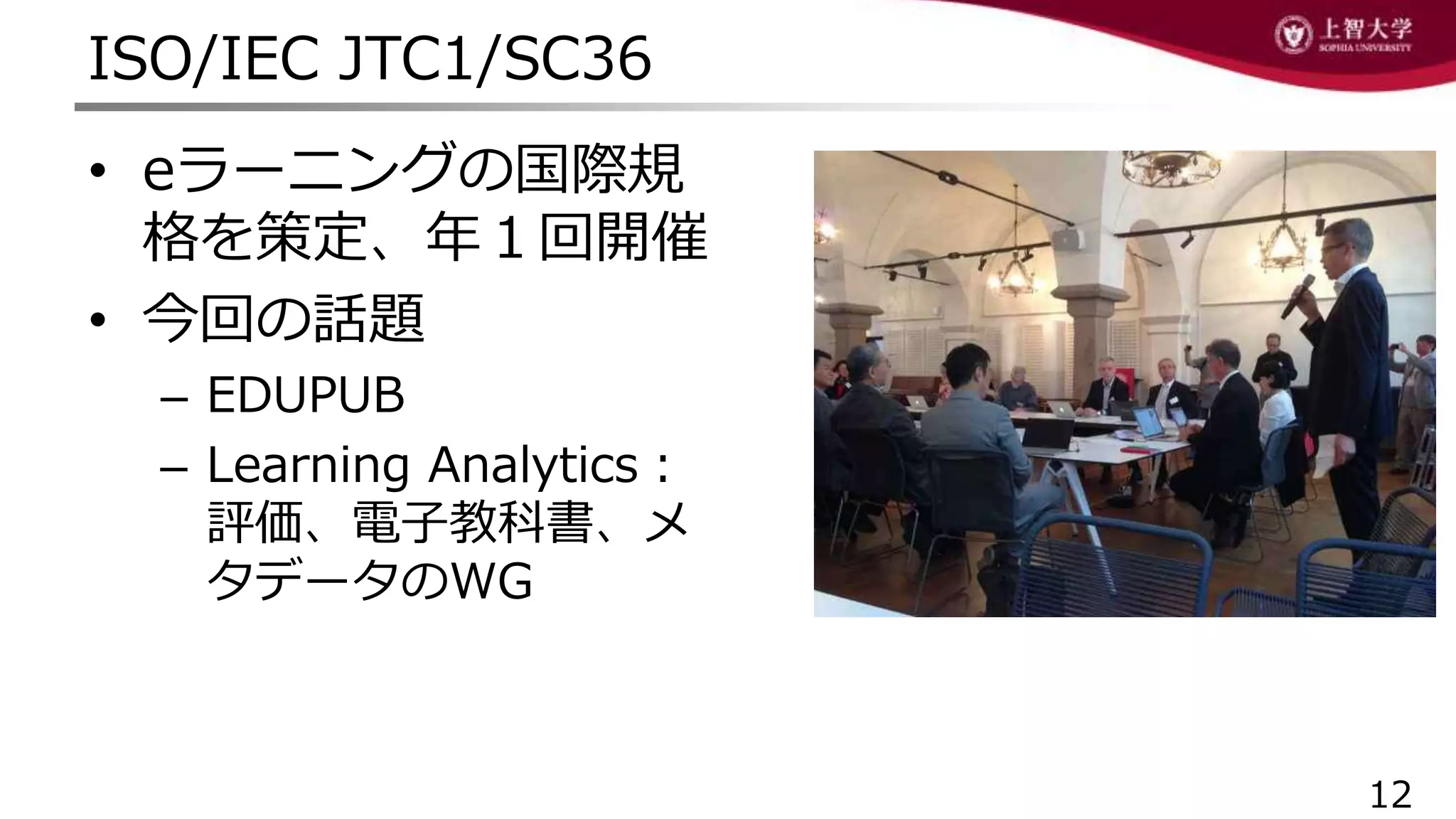 ISO/IEC JTC1/SC36
12
• eラーニングの国際規
格を策定、年１回開催
• 今回の話題
– EDUPUB
– Learning Analytics：
評価、電子教科書、メ
タデータのWG
 