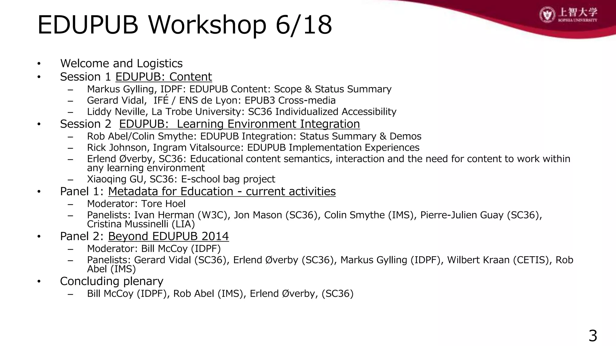 EDUPUB Workshop 6/18
• Welcome and Logistics
• Session 1 EDUPUB: Content
– Markus Gylling, IDPF: EDUPUB Content: Scope & Status Summary
– Gerard Vidal, IFÉ / ENS de Lyon: EPUB3 Cross-media
– Liddy Neville, La Trobe University: SC36 Individualized Accessibility
• Session 2 EDUPUB: Learning Environment Integration
– Rob Abel/Colin Smythe: EDUPUB Integration: Status Summary & Demos
– Rick Johnson, Ingram Vitalsource: EDUPUB Implementation Experiences
– Erlend Øverby, SC36: Educational content semantics, interaction and the need for content to work within
any learning environment
– Xiaoqing GU, SC36: E-school bag project
• Panel 1: Metadata for Education - current activities
– Moderator: Tore Hoel
– Panelists: Ivan Herman (W3C), Jon Mason (SC36), Colin Smythe (IMS), Pierre-Julien Guay (SC36),
Cristina Mussinelli (LIA)
• Panel 2: Beyond EDUPUB 2014
– Moderator: Bill McCoy (IDPF)
– Panelists: Gerard Vidal (SC36), Erlend Øverby (SC36), Markus Gylling (IDPF), Wilbert Kraan (CETIS), Rob
Abel (IMS)
• Concluding plenary
– Bill McCoy (IDPF), Rob Abel (IMS), Erlend Øverby, (SC36)
3
 