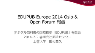 EDUPUB Europe 2014 Oslo &
Open Forum 報告
デジタル教科書の国際標準「EDUPUB」報告会
2014-7-2 @研究社英語センター
上智大学 田村恭久
 