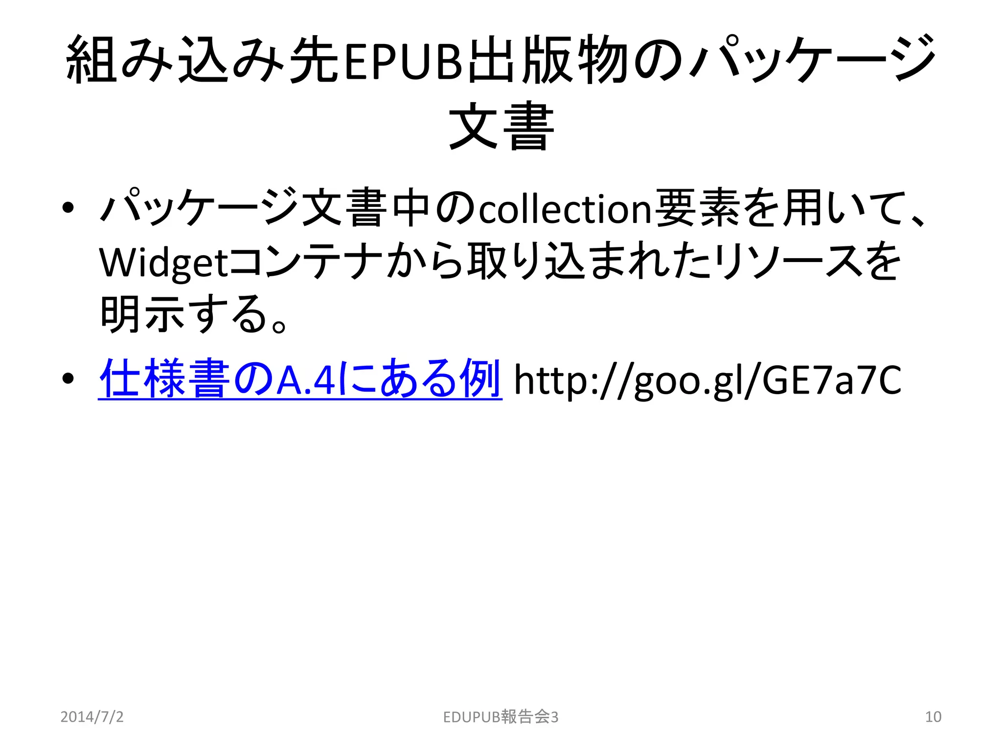 組み込み先EPUB出版物のパッケージ
文書
• パッケージ文書中のcollection要素を用いて、
Widgetコンテナから取り込まれたリソースを
明示する。
• 仕様書のA.4にある例 http://goo.gl/GE7a7C
2014/7/2 10EDUPUB報告会3
 