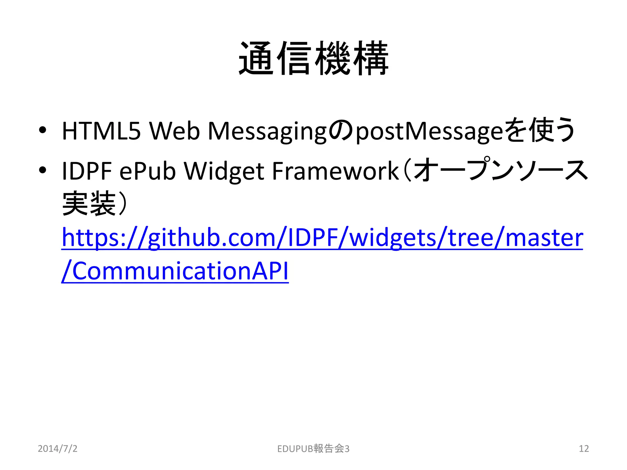 通信機構
• HTML5 Web MessagingのpostMessageを使う
• IDPF ePub Widget Framework（オープンソース
実装）
https://github.com/IDPF/widgets/tree/master
/CommunicationAPI
2014/7/2 12EDUPUB報告会3
 