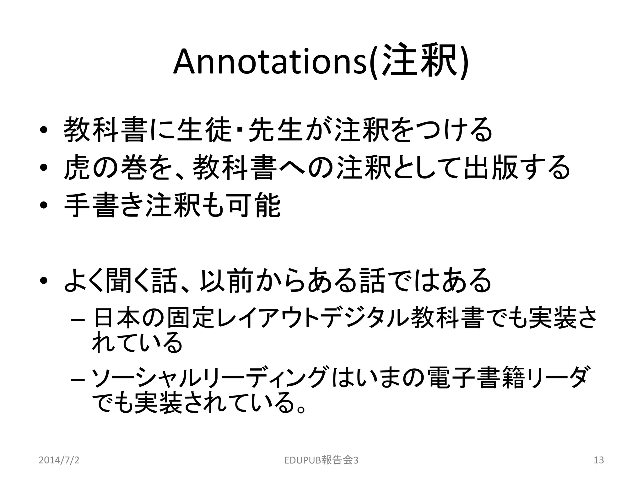Annotations(注釈)
• 教科書に生徒・先生が注釈をつける
• 虎の巻を、教科書への注釈として出版する
• 手書き注釈も可能
• よく聞く話、以前からある話ではある
– 日本の固定レイアウトデジタル教科書でも実装さ
れている
– ソーシャルリーディングはいまの電子書籍リーダ
でも実装されている。
2014/7/2 13EDUPUB報告会3
 
