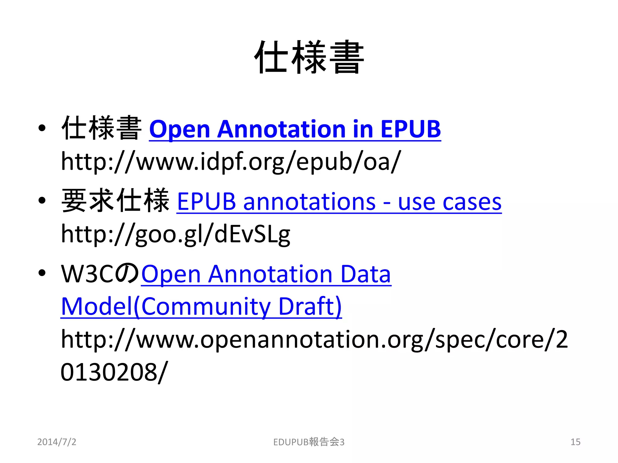 仕様書
• 仕様書 Open Annotation in EPUB
http://www.idpf.org/epub/oa/
• 要求仕様 EPUB annotations - use cases
http://goo.gl/dEvSLg
• W3CのOpen Annotation Data
Model(Community Draft)
http://www.openannotation.org/spec/core/2
0130208/
2014/7/2 15EDUPUB報告会3
 