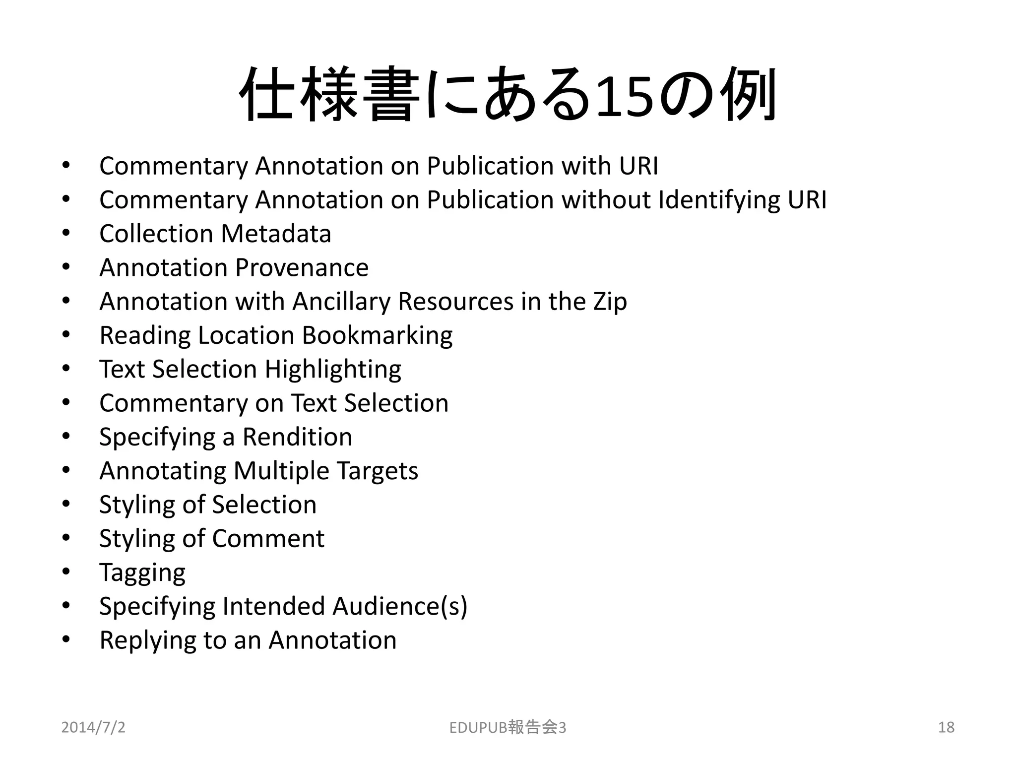 仕様書にある15の例
• Commentary Annotation on Publication with URI
• Commentary Annotation on Publication without Identifying URI
• Collection Metadata
• Annotation Provenance
• Annotation with Ancillary Resources in the Zip
• Reading Location Bookmarking
• Text Selection Highlighting
• Commentary on Text Selection
• Specifying a Rendition
• Annotating Multiple Targets
• Styling of Selection
• Styling of Comment
• Tagging
• Specifying Intended Audience(s)
• Replying to an Annotation
2014/7/2 18EDUPUB報告会3
 