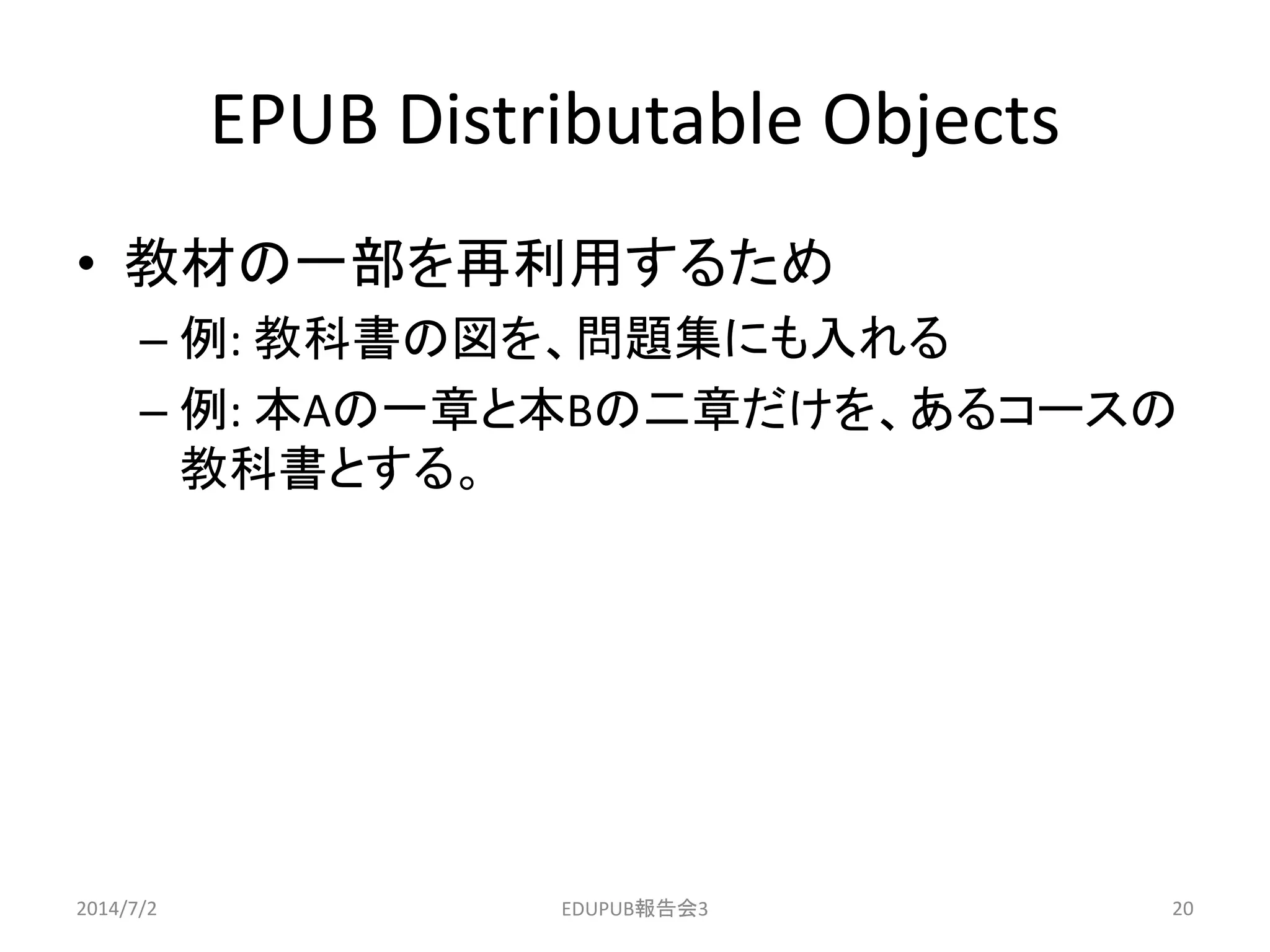 EPUB Distributable Objects
• 教材の一部を再利用するため
– 例: 教科書の図を、問題集にも入れる
– 例: 本Aの一章と本Bの二章だけを、あるコースの
教科書とする。
2014/7/2 20EDUPUB報告会3
 