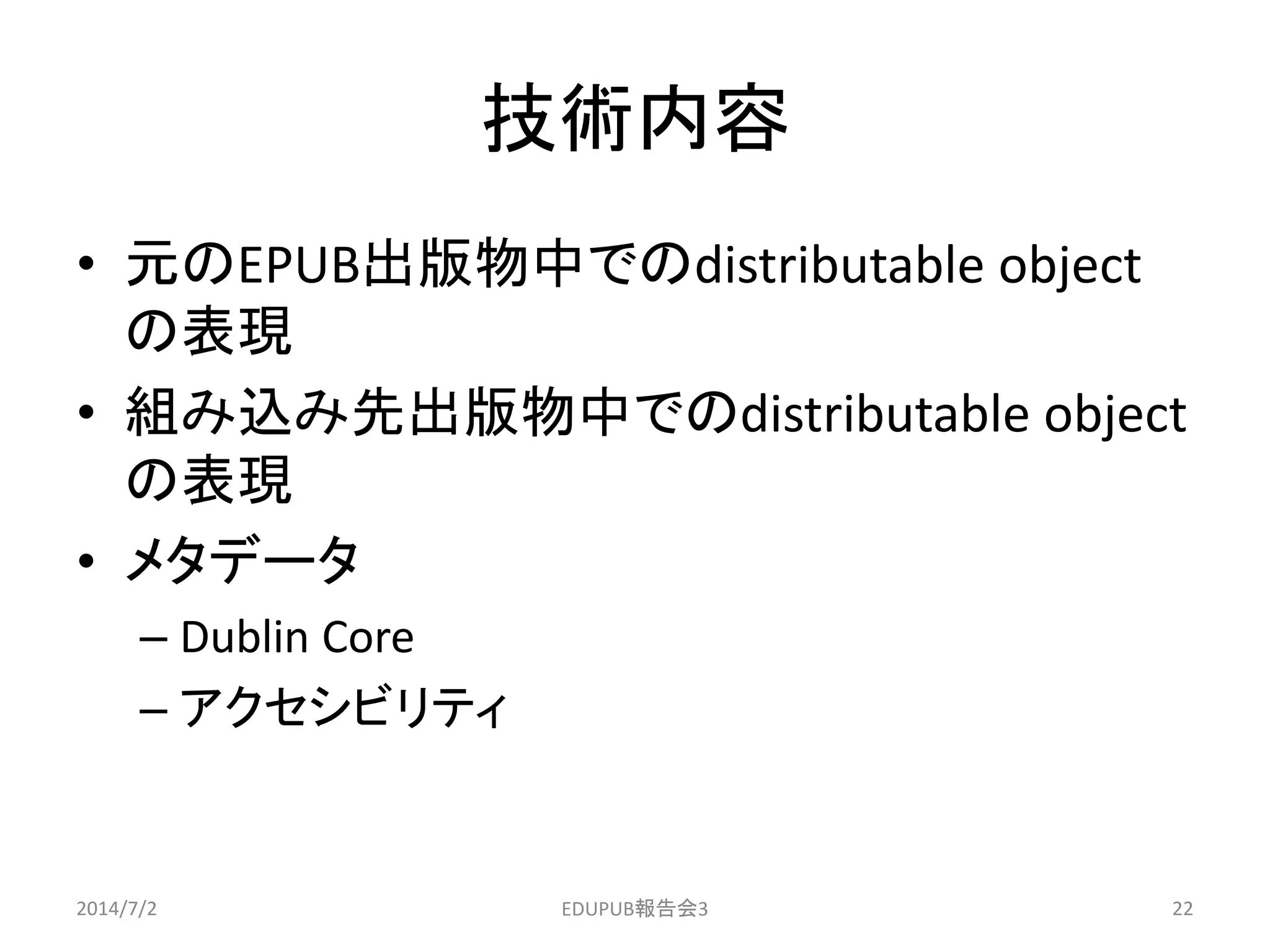 技術内容
• 元のEPUB出版物中でのdistributable object
の表現
• 組み込み先出版物中でのdistributable object
の表現
• メタデータ
– Dublin Core
– アクセシビリティ
2014/7/2 22EDUPUB報告会3
 
