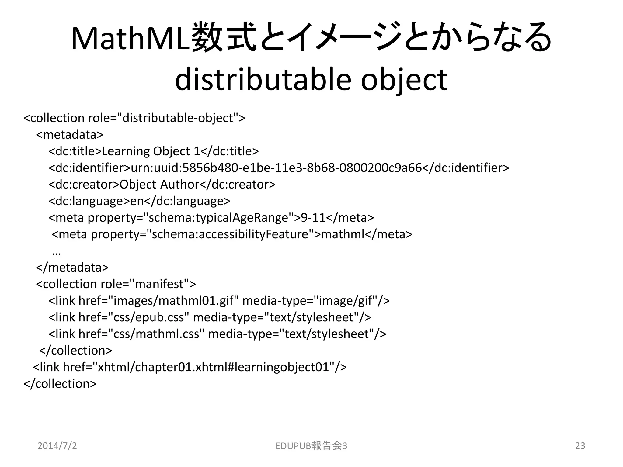 MathML数式とイメージとからなる
distributable object
<collection role="distributable-object">
<metadata>
<dc:title>Learning Object 1</dc:title>
<dc:identifier>urn:uuid:5856b480-e1be-11e3-8b68-0800200c9a66</dc:identifier>
<dc:creator>Object Author</dc:creator>
<dc:language>en</dc:language>
<meta property="schema:typicalAgeRange">9-11</meta>
<meta property="schema:accessibilityFeature">mathml</meta>
…
</metadata>
<collection role="manifest">
<link href="images/mathml01.gif" media-type="image/gif"/>
<link href="css/epub.css" media-type="text/stylesheet"/>
<link href="css/mathml.css" media-type="text/stylesheet"/>
</collection>
<link href="xhtml/chapter01.xhtml#learningobject01"/>
</collection>
2014/7/2 23EDUPUB報告会3
 
