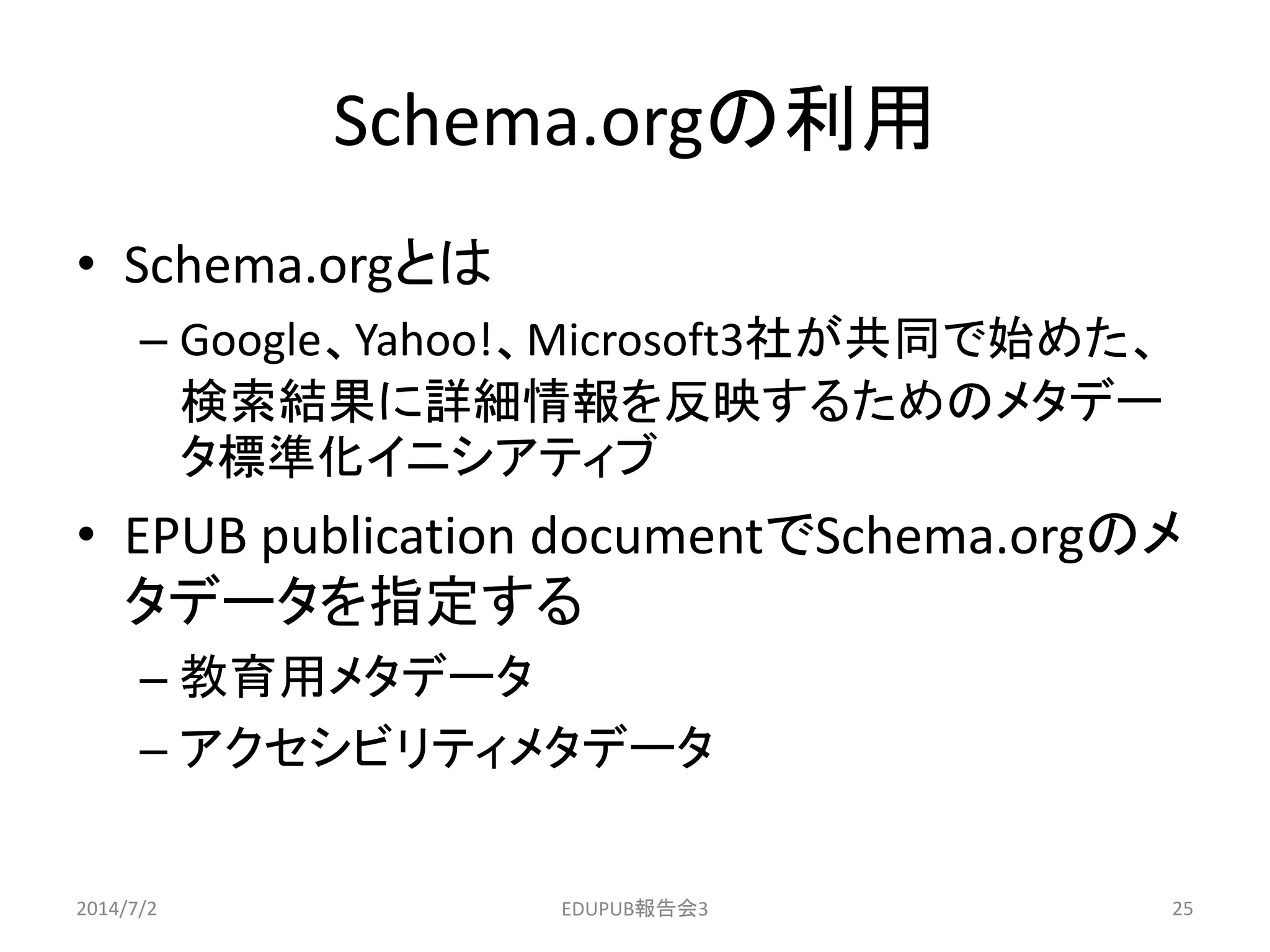 Schema.orgの利用
• Schema.orgとは
– Google、Yahoo!、Microsoft3社が共同で始めた、
検索結果に詳細情報を反映するためのメタデー
タ標準化イニシアティブ
• EPUB publication documentでSchema.orgのメ
タデータを指定する
– 教育用メタデータ
– アクセシビリティメタデータ
2014/7/2 25EDUPUB報告会3
 