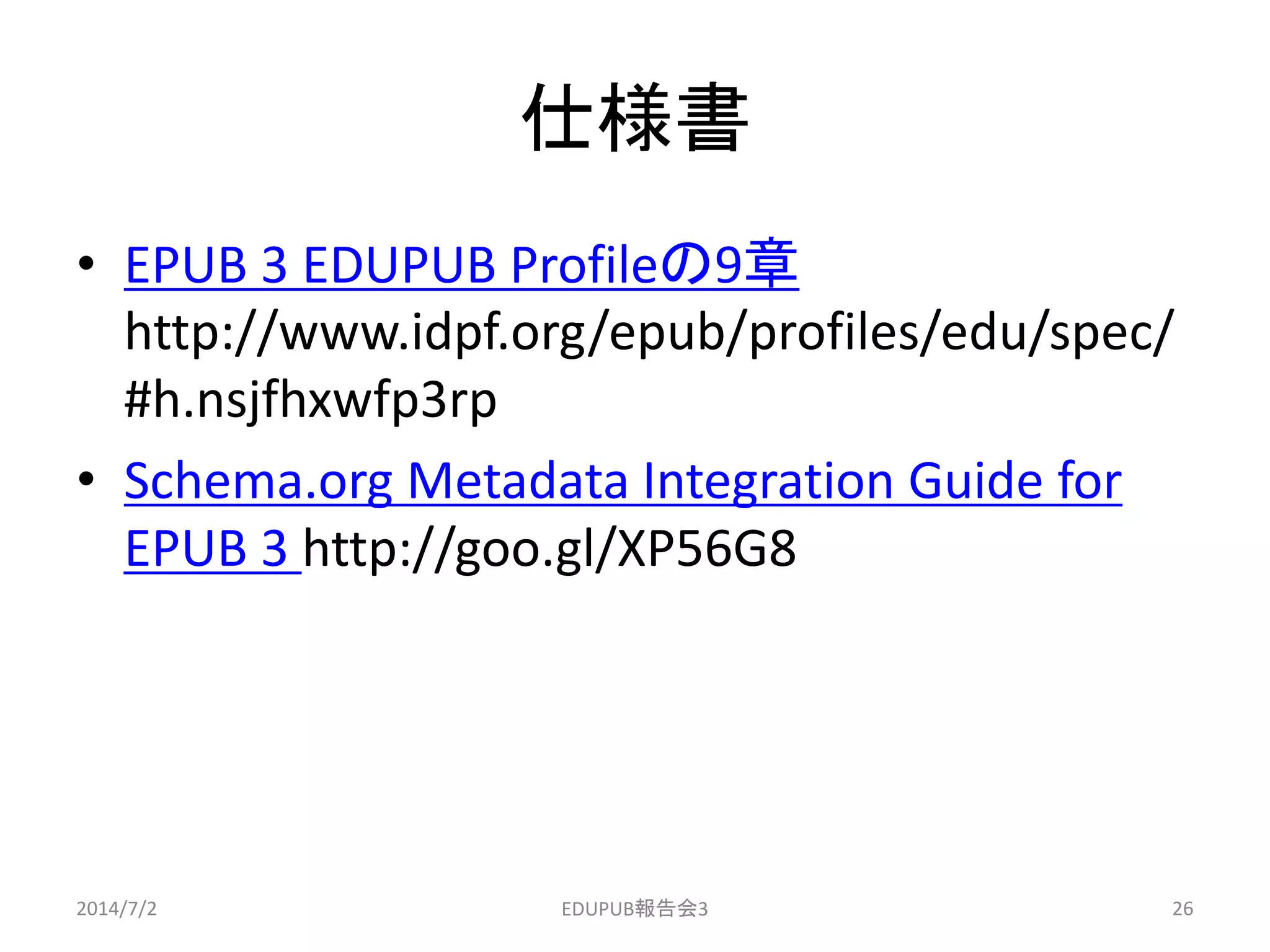 仕様書
• EPUB 3 EDUPUB Profileの9章
http://www.idpf.org/epub/profiles/edu/spec/
#h.nsjfhxwfp3rp
• Schema.org Metadata Integration Guide for
EPUB 3 http://goo.gl/XP56G8
2014/7/2 26EDUPUB報告会3
 