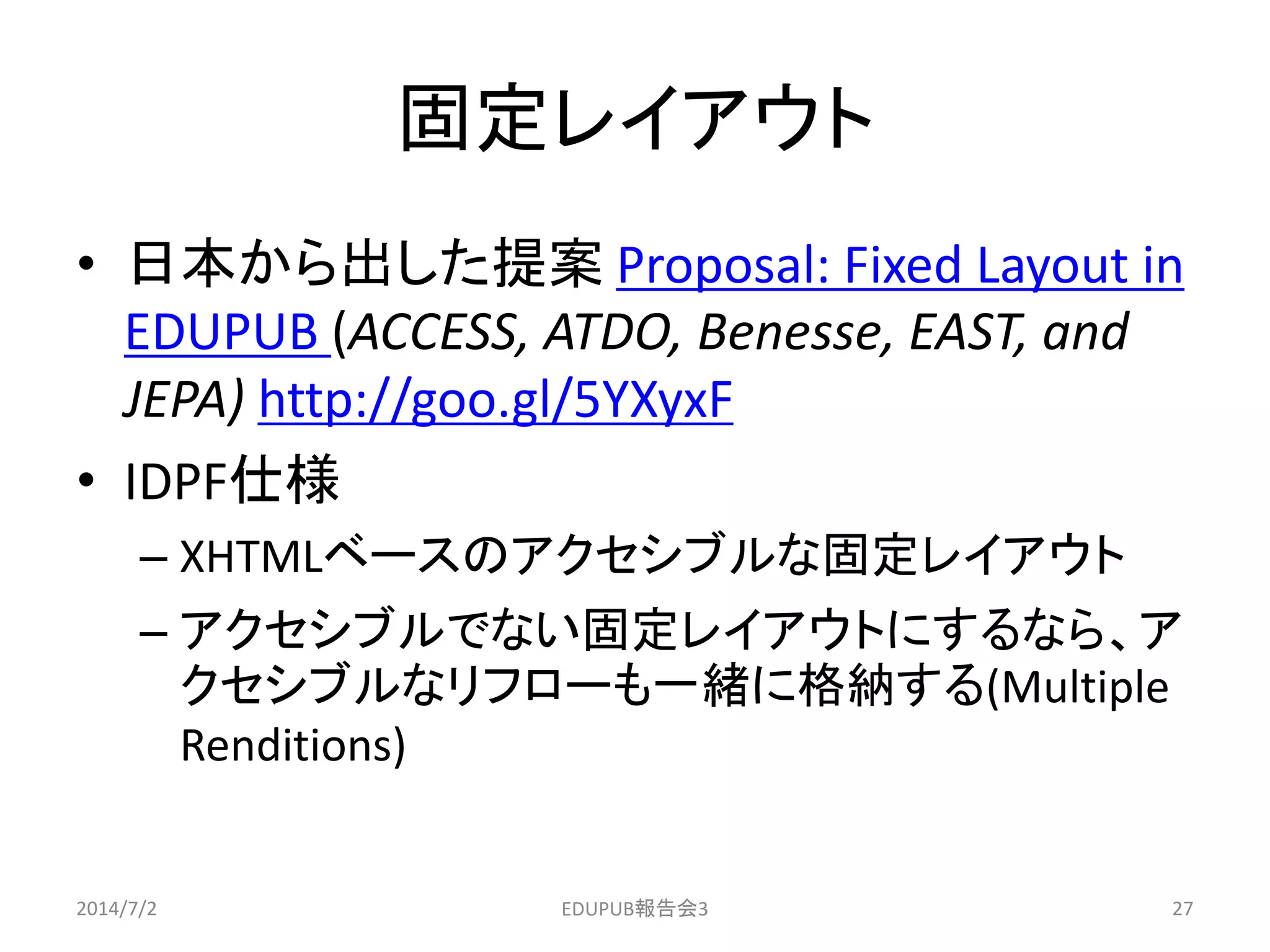 固定レイアウト
• 日本から出した提案 Proposal: Fixed Layout in
EDUPUB (ACCESS, ATDO, Benesse, EAST, and
JEPA) http://goo.gl/5YXyxF
• IDPF仕様
– XHTMLベースのアクセシブルな固定レイアウト
– アクセシブルでない固定レイアウトにするなら、ア
クセシブルなリフローも一緒に格納する(Multiple
Renditions)
2014/7/2 27EDUPUB報告会3
 