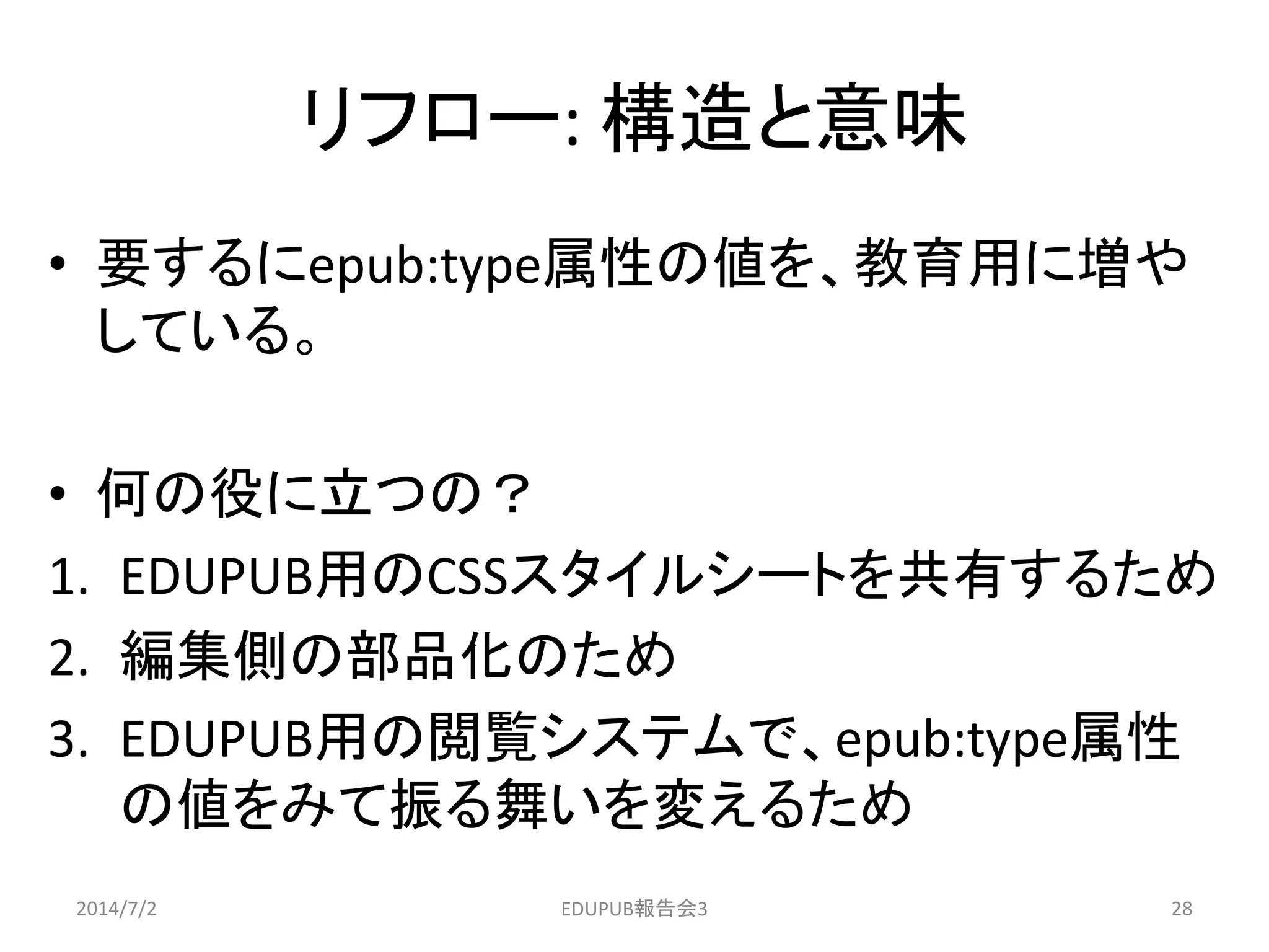 リフロー: 構造と意味
• 要するにepub:type属性の値を、教育用に増や
している。
• 何の役に立つの？
1. EDUPUB用のCSSスタイルシートを共有するため
2. 編集側の部品化のため
3. EDUPUB用の閲覧システムで、epub:type属性
の値をみて振る舞いを変えるため
2014/7/2 28EDUPUB報告会3
 