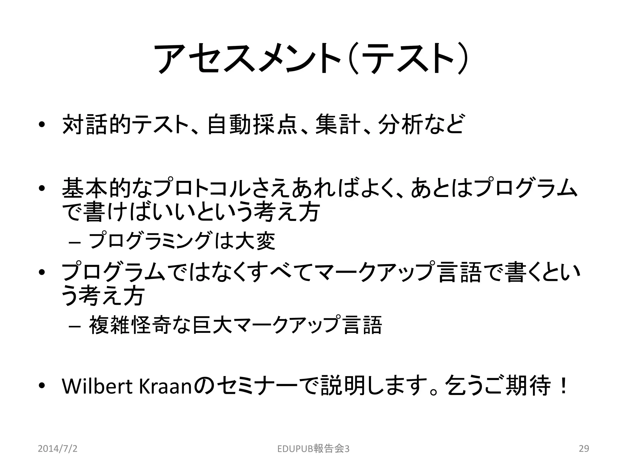 アセスメント（テスト）
• 対話的テスト、自動採点、集計、分析など
• 基本的なプロトコルさえあればよく、あとはプログラム
で書けばいいという考え方
– プログラミングは大変
• プログラムではなくすべてマークアップ言語で書くとい
う考え方
– 複雑怪奇な巨大マークアップ言語
• Wilbert Kraanのセミナーで説明します。乞うご期待！
2014/7/2 29EDUPUB報告会3
 