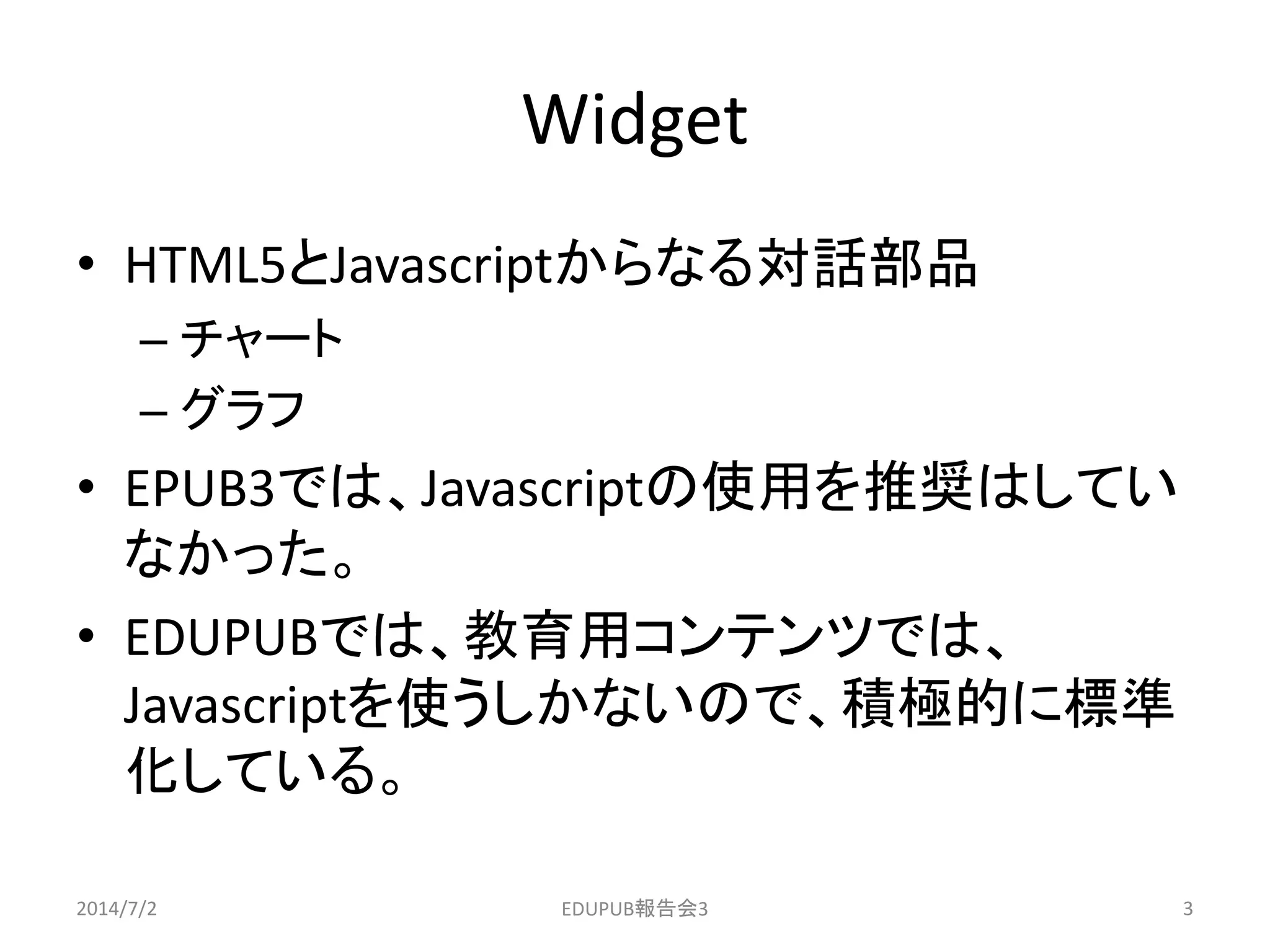 Widget
• HTML5とJavascriptからなる対話部品
– チャート
– グラフ
• EPUB3では、Javascriptの使用を推奨はしてい
なかった。
• EDUPUBでは、教育用コンテンツでは、
Javascriptを使うしかないので、積極的に標準
化している。
2014/7/2 3EDUPUB報告会3
 