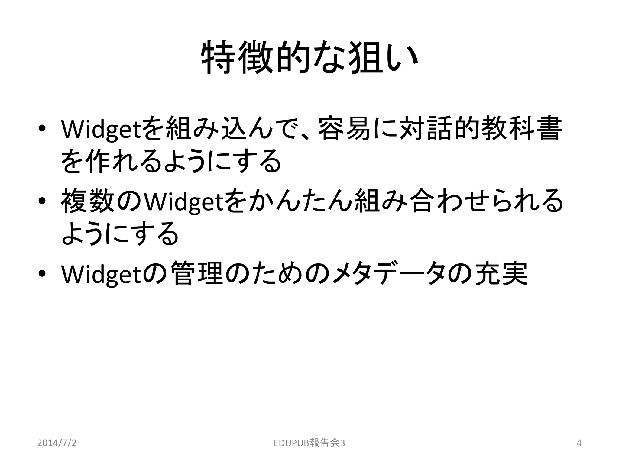 特徴的な狙い
• Widgetを組み込んで、容易に対話的教科書
を作れるようにする
• 複数のWidgetをかんたん組み合わせられる
ようにする
• Widgetの管理のためのメタデータの充実
2014/7/2 4EDUPUB報告会3
 