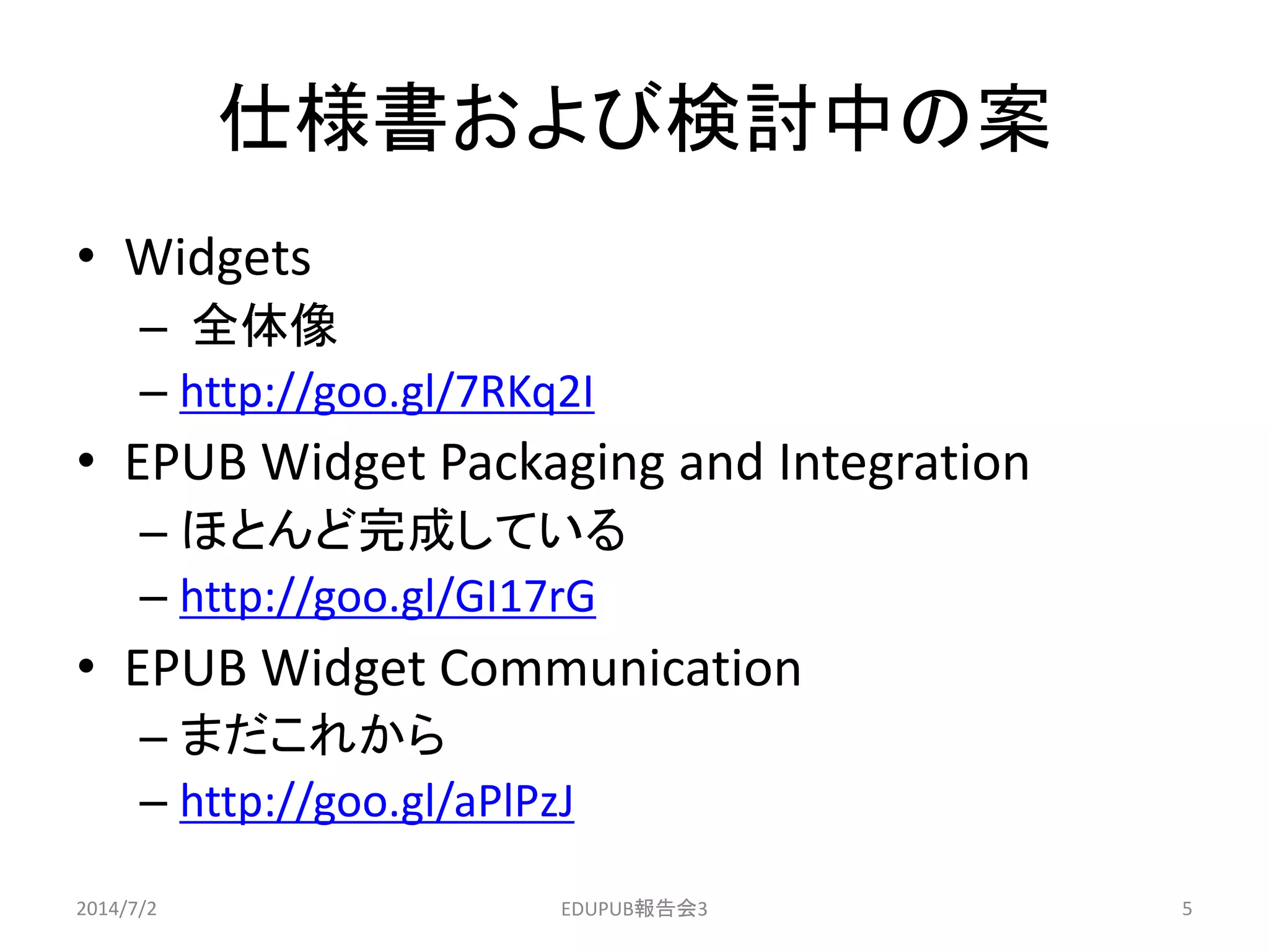仕様書および検討中の案
• Widgets
– 全体像
– http://goo.gl/7RKq2I
• EPUB Widget Packaging and Integration
– ほとんど完成している
– http://goo.gl/GI17rG
• EPUB Widget Communication
– まだこれから
– http://goo.gl/aPlPzJ
2014/7/2 5EDUPUB報告会3
 