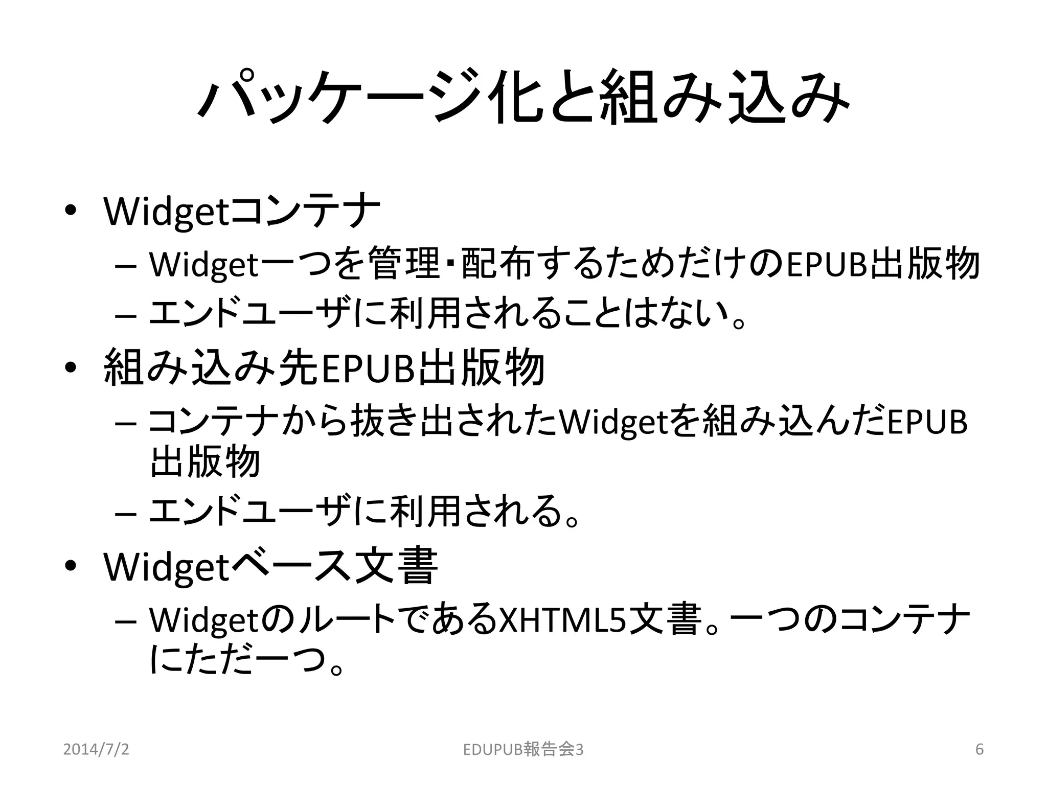 パッケージ化と組み込み
• Widgetコンテナ
– Widget一つを管理・配布するためだけのEPUB出版物
– エンドユーザに利用されることはない。
• 組み込み先EPUB出版物
– コンテナから抜き出されたWidgetを組み込んだEPUB
出版物
– エンドユーザに利用される。
• Widgetベース文書
– WidgetのルートであるXHTML5文書。一つのコンテナ
にただ一つ。
2014/7/2 6EDUPUB報告会3
 