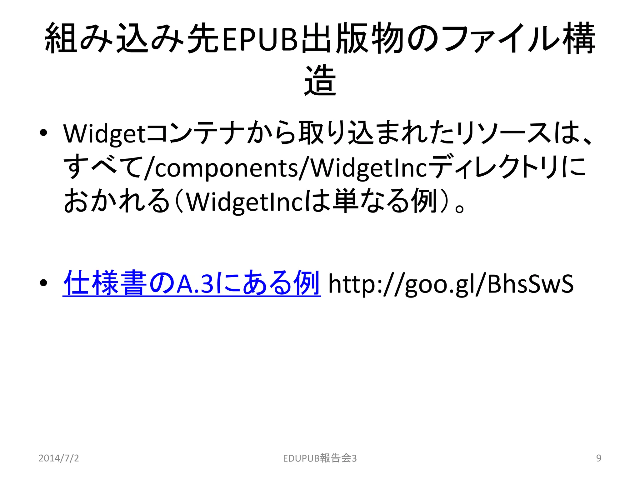 組み込み先EPUB出版物のファイル構
造
• Widgetコンテナから取り込まれたリソースは、
すべて/components/WidgetIncディレクトリに
おかれる（WidgetIncは単なる例）。
• 仕様書のA.3にある例 http://goo.gl/BhsSwS
2014/7/2 9EDUPUB報告会3
 