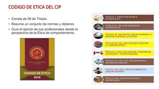 CODIGO DE ETICA DEL CIP
• Consta de 08 de Títulos.
• Resume un conjunto de normas y deberes.
• Guía el ejerció de sus profesionales desde la
perspectiva de la Ética de comportamiento.
 