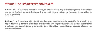 TITULO II: DE LOS DEBERES GENERALES
Artículo 18.- el Ingeniero respetará las leyes, ordenanzas y disposiciones vigentes relacionadas
con su profesión y actuará dentro de los más estrictos principios de honradez y moralidad en
todo su proceder.
Artículo 19.- El Ingeniero ejecutará todos los actos inherentes a la profesión de acuerdo a las
reglas técnicas y métodos científicos procediendo con diligencia; autorizará planos, documentos
o trabajos sólo cuando tenga la convicción de su idoneidad y seguridad, de acuerdo a las normas
correspondientes.
 