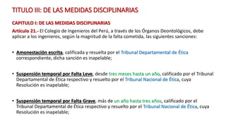 TITULO III: DE LAS MEDIDAS DISCIPLINARIAS
CAPITULO I: DE LAS MEDIDAS DISCIPLINARIAS
Artículo 21.- El Colegio de Ingenieros del Perú, a través de los Órganos Deontológicos, debe
aplicar a los ingenieros, según la magnitud de la falta cometida, las siguientes sanciones:
• Amonestación escrita, calificada y resuelta por el Tribunal Departamental de Ética
correspondiente, dicha sanción es inapelable;
• Suspensión temporal por Falta Leve, desde tres meses hasta un año, calificado por el Tribunal
Departamental de Ética respectivo y resuelto por el Tribunal Nacional de Ética, cuya
Resolución es inapelable;
• Suspensión temporal por Falta Grave, más de un año hasta tres años, calificado por el
Tribunal Departamental de Ética respectivo y resuelto por el Tribunal Nacional de Ética, cuya
Resolución es inapelable;
 