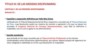 TITULO III: DE LAS MEDIDAS DISCIPLINARIAS
CAPITULO I: DE LAS MEDIDAS DISCIPLINARIAS
Artículo 21.-
• Expulsión o separación definitiva por Falta Muy Grave,
calificado por el Tribunal Departamental de Ética respectivo y resuelto por el Tribunal Nacional
de Ética, cuya Resolución podrá ser materia de revisión o apelación a fin que se eleven los
actuados al Congreso Nacional de Consejos Departamentales, cuyo fallo es definitivo e
inapelable, con lo cual se agota la vía administrativa;
• Sanción económica,
que procede en los casos resueltos por el Tribunal Ad-Hoc Profesional, en los hechos
contemplados como infracciones administrativas, por ejercer labores propias de Ingeniería sin
estar colegiado o habilitado en el CIP, cuya Resolución es inapelable.
 