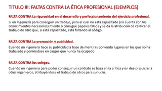 TITULO III: FALTAS CONTRA LA ÉTICA PROFESIONAL (EJEMPLOS)
FALTA CONTRA La rigurosidad en el desarrollo y perfeccionamiento del ejercicio profesional.
Si un Ingeniero para conseguir un trabajo, para el cual no está capacitado (no cuenta con los
conocimientos necesarios) miente o consigue papeles falsos y se da la atribución de calificar el
trabajo de otro que, si está capacitado, está faltando al código.
FALTA CONTRA La promoción y publicidad.
Cuando un ingeniero hace su publicidad a base de mentiras poniendo lugares en los que no ha
trabajado y poniéndose en cargos que nunca ha ocupado.
FALTA CONTRA los colegas.
Cuando un ingeniero para poder conseguir un contrato se basa en la crítica y en des-prejuiciar a
otros ingenieros, atribuyéndose el trabajo de otros para su lucro.
 
