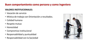 Buen comportamiento como persona y como ingeniero
VALORES INSTITUCIONALES:
• Vocación de servicio
• Mística de trabajo con Orientación a resultados.
• Calidad humana
• Respeto mutuo
• Honestidad
• Compromiso institucional
• Responsabilidad y puntualidad
• Responsabilidad con la Sociedad
 