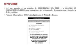 LEY N° 28858
• Ley que autoriza a los colegios de ARQUITECTOS DEL PERÚ y al COLEGIO DE
INGENIEROS DEL PERÚ, para supervisar a los profesionales de arquitectura e ingeniería
de la república,
• Firmada 13 de julio de 2006, bajo el gobierno de Alejandro Toledo.
 