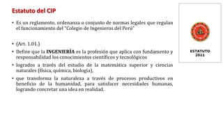 Estatuto del CIP
• Es un reglamento, ordenanza o conjunto de normas legales que regulan
el funcionamiento del “Colegio de Ingenieros del Perú”
• (Art. 1.01.)
• Define que la INGENIERÍA es la profesión que aplica con fundamento y
responsabilidad los conocimientos científicos y tecnológicos
• logrados a través del estudio de la matemática superior y ciencias
naturales (física, química, biología),
• que transforma la naturaleza a través de procesos productivos en
beneficio de la humanidad, para satisfacer necesidades humanas,
logrando concretar una idea en realidad.
 