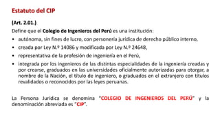 Estatuto del CIP
(Art. 2.01.)
Define que el Colegio de Ingenieros del Perú es una institución:
• autónoma, sin fines de lucro, con personería jurídica de derecho público interno,
• creada por Ley N.º 14086 y modificada por Ley N.º 24648,
• representativa de la profesión de ingeniería en el Perú,
• integrada por los ingenieros de las distintas especialidades de la ingeniería creadas y
por crearse, graduados en las universidades oficialmente autorizadas para otorgar, a
nombre de la Nación, el título de ingeniero, o graduados en el extranjero con títulos
revalidados o reconocidos por las leyes peruanas.
La Persona Jurídica se denomina “COLEGIO DE INGENIEROS DEL PERÚ” y la
denominación abreviada es “CIP”.
 