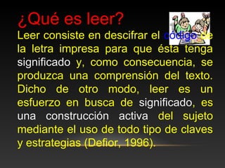 ¿Qué es leer?
Leer consiste en descifrar el código de
la letra impresa para que ésta tenga
significado y, como consecuencia, se
produzca una comprensión del texto.
Dicho de otro modo, leer es un
esfuerzo en busca de significado, es
una construcción activa del sujeto
mediante el uso de todo tipo de claves
y estrategias (Defior, 1996).
 
