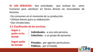 III. LOS SERVICIOS.- Son actividades que realizan los seres
humanos para satisfacer en forma directa las necesidades de
terceros.
• Se consumen en el momento de su producción.
• Utilizan bienes para su elaboración.
• Son inmateriales.
3.1 Clasificación de los servicios
Según a
quién se les
brinde
Individuales.- a una sola persona.
Colectivos.- a un grupo de personas.
Según quién
los brinda
Privados.- por agentes particulares.
Públicos.- por el Estado.
 