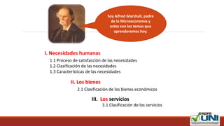 1.1 Proceso de satisfacción de las necesidades
1.2 Clasificación de las necesidades
1.3 Características de las necesidades
Soy Alfred Marshall, padre
de la Microeconomía y
estos son los temas que
aprenderemos hoy.
I. Necesidades humanas
II. Los bienes
2.1 Clasificación de los bienes económicos
III. Los servicios
3.1 Clasificación de los servicios
 