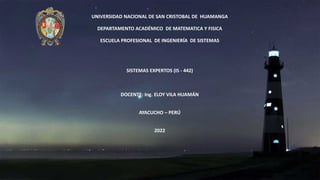UNIVERSIDAD NACIONAL DE SAN CRISTOBAL DE HUAMANGA
DEPARTAMENTO ACADÉMICO DE MATEMATICA Y FISICA
ESCUELA PROFESIONAL DE INGENIERÍA DE SISTEMAS
SISTEMAS EXPERTOS (IS - 442)
DOCENTE: Ing. ELOY VILA HUAMÁN
AYACUCHO – PERÚ
2022
 