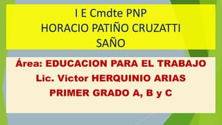 I E Cmdte PNP
HORACIO PATIÑO CRUZATTI
SAÑO
Área: EDUCACION PARA EL TRABAJO
Lic. Victor HERQUINIO ARIAS
PRIMER GRADO A, B y C
 