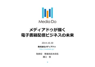 メディアドゥが描く 
電子書籍配信ビジネスの未来 
2014.10.30 
株式会社メディアドゥ 
http://mediado.jp/ 
取締役 
溝口敦 
0 
 