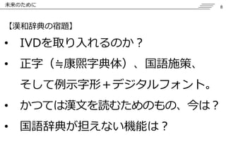 8 
未来のために 【漢和辞典の宿題】 
•IVDを取り入れるのか？ 
•正字（≒康煕字典体）、国語施策、 そして例示字形〒デジタルフォント。 
•かつては漢文を読むためのもの、今は？ 
•国語辞典が担えない機能は？ 